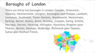 Boroughs of London
There are thirty two boroughs in London: Camden, Greenwich,
Hackney, Hammersmith, Islington, Kensington and Chelsea, Lambeth,
Lewisham, Southwark, Tower Hamlets, Wandsworth, Westminster,
Barking, Barnet, Bexley, Brent, Bromley, Croydon, Ealing, Enfield,
Haringey, Harrow, Havering, Hillingdon, Hounslow, Kingston upon
Thames, Merton, Newham, Redbridge, Richmond upon Thames,
Sutton and Waltham Forest.
 