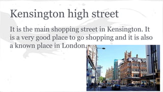 Kensington high street
It is the main shopping street in Kensington. It
is a very good place to go shopping and it is also
a known place in London.
 