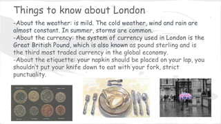 Things to know about London
-About the weather: is mild. The cold weather, wind and rain are
almost constant. In summer, storms are common.
-About the currency: the system of currency used in London is the
Great British Pound, which is also known as pound sterling and is
the third most traded currency in the global economy.
-About the etiquette: your napkin should be placed on your lap, you
shouldn’t put your knife down to eat with your fork, strict
punctuality.
 