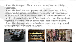 -About the transport: Black cabs are the only ones officially
recognized.
-About the food: the most popular are cheeses such as Stilton,
cheddar and double Glouchester. If you're invited to someone's
house and told that the evening's menu is "bubble and squeak," it's
the British equivalent of what Americans refer to as the meat and
vegetable leftovers from an earlier meal. Beer is served warm.
-About the shopping: stores in London are open seven days a week
with slightly shorter hours on Sunday.
 