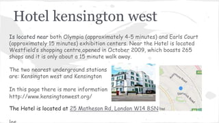 Hotel kensington west
Is located near both Olympia (approximately 4-5 minutes) and Earls Court
(approximately 15 minutes) exhibition centers. Near the Hotel is located
Westfield’s shopping centre,opened in October 2009, which boasts 265
shops and it is only about a 15 minute walk away.
The two nearest underground stations
are: Kensington west and Kensington
In this page there is more information
http://www.kensingtonwest.org/
The Hotel is located at 25 Matheson Rd, London W14 8SN
 