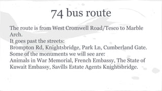 74 bus route
The route is from West Cromwell Road/Tesco to Marble
Arch.
It goes past the streets:
Brompton Rd, Knightsbridge, Park Ln, Cumberland Gate.
Some of the monuments we will see are:
Animals in War Memorial, French Embassy, The State of
Kuwait Embassy, Savills Estate Agents Knightsbridge.
 