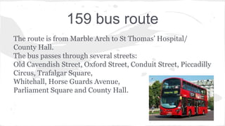 159 bus route
The route is from Marble Arch to St Thomas’ Hospital/
County Hall.
The bus passes through several streets:
Old Cavendish Street, Oxford Street, Conduit Street, Piccadilly
Circus, Trafalgar Square,
Whitehall, Horse Guards Avenue,
Parliament Square and County Hall.
 
