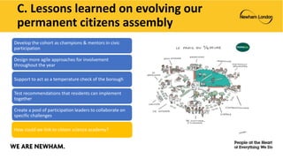 C. Lessons learned on evolving our
permanent citizens assembly
Develop the cohort as champions & mentors in civic
participation
Design more agile approaches for involvement
throughout the year
Support to act as a temperature check of the borough
Test recommendations that residents can implement
together
Create a pool of participation leaders to collaborate on
specific challenges
How could we link to citizen science academy?
 