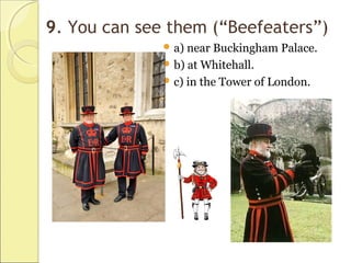 9. You can see them (“Beefeaters”)
 a) near Buckingham Palace.
 b) at Whitehall.
 c) in the Tower of London.
 