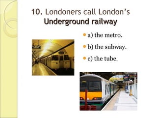 10. Londoners call London’s
Underground railwayUnderground railway
a) the metro.
b) the subway.
c) the tube.
 
