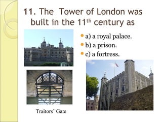 11. The Tower of London was
built in the 11th
century as
a) a royal palace.
b) a prison.
c) a fortress.
Traitors’ Gate
 