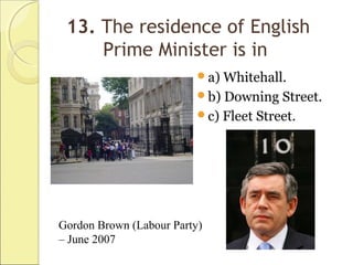 13. The residence of English
Prime Minister is in
a) Whitehall.
b) Downing Street.
c) Fleet Street.
Gordon Brown (Labour Party)
– June 2007
 