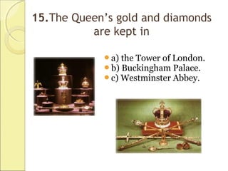 15.The Queen’s gold and diamonds
are kept in
a) the Tower of London.
b) Buckingham Palace.
c) Westminster Abbey.
 