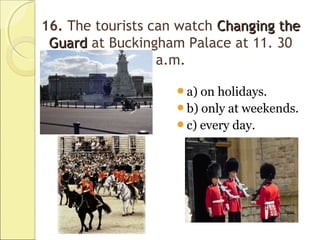 16. The tourists can watch Changing theChanging the
GuardGuard at Buckingham Palace at 11. 30
a.m.
a) on holidays.
b) only at weekends.
c) every day.
 
