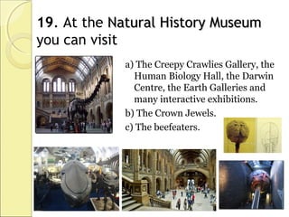 19. At the Natural History MuseumNatural History Museum
you can visit
a) The Creepy Crawlies Gallery, the
Human Biology Hall, the Darwin
Centre, the Earth Galleries and
many interactive exhibitions.
b) The Crown Jewels.
c) The beefeaters.
 