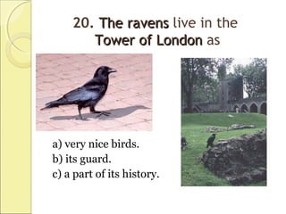 20. TheThe ravensravens live in the
Tower of LondonTower of London as
a) very nice birds.
b) its guard.
c) a part of its history.
 