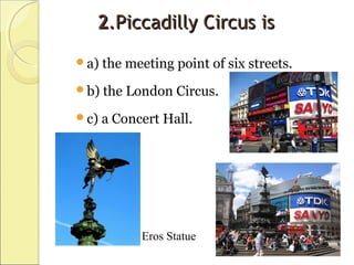 22.Piccadilly Circus is.Piccadilly Circus is
a) the meeting point of six streets.
b) the London Circus.
c) a Concert Hall.
Eros Statue
 