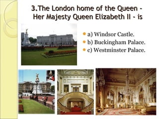 3.3.The London home of the Queen -The London home of the Queen -
Her Majesty Queen Elizabeth II - isHer Majesty Queen Elizabeth II - is
a) Windsor Castle.
b) Buckingham Palace.
c) Westminster Palace.
 