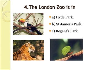 4.4.The London Zoo is inThe London Zoo is in
a) Hyde Park.
b) St James’s Park.
c) Regent’s Park.
 