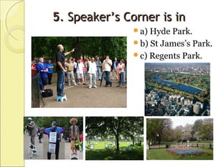 55. Speaker’s Corner is in. Speaker’s Corner is in
a) Hyde Park.
b) St James’s Park.
c) Regents Park.
 