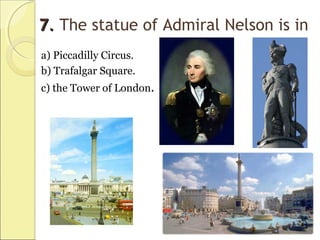 77.. The statue of Admiral Nelson is in
a) Piccadilly Circus.
b) Trafalgar Square.
c) the Tower of London.
 
