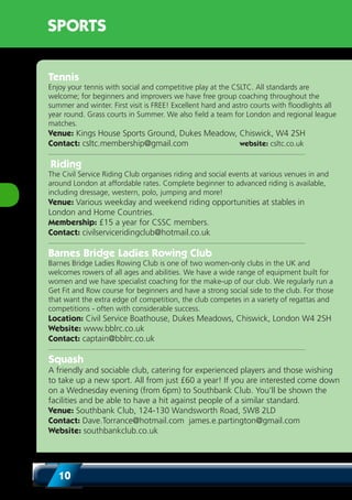 10
SPORTS
Tennis
Enjoy your tennis with social and competitive play at the CSLTC. All standards are
welcome; for beginners and improvers we have free group coaching throughout the
summer and winter. First visit is FREE! Excellent hard and astro courts with floodlights all
year round. Grass courts in Summer. We also field a team for London and regional league
matches.
Venue: Kings House Sports Ground, Dukes Meadow, Chiswick, W4 2SH
Contact: csltc.membership@gmail.com website: csltc.co.uk
Riding
The Civil Service Riding Club organises riding and social events at various venues in and
around London at affordable rates. Complete beginner to advanced riding is available,
including dressage, western, polo, jumping and more!
Venue: Various weekday and weekend riding opportunities at stables in
London and Home Countries.
Membership: £15 a year for CSSC members.
Contact: civilserviceridingclub@hotmail.co.uk
Barnes Bridge Ladies Rowing Club
Barnes Bridge Ladies Rowing Club is one of two women-only clubs in the UK and
welcomes rowers of all ages and abilities. We have a wide range of equipment built for
women and we have specialist coaching for the make-up of our club. We regularly run a
Get Fit and Row course for beginners and have a strong social side to the club. For those
that want the extra edge of competition, the club competes in a variety of regattas and
competitions - often with considerable success.
Location: Civil Service Boathouse, Dukes Meadows, Chiswick, London W4 2SH
Website: www.bblrc.co.uk
Contact: captain@bblrc.co.uk
Squash
A friendly and sociable club, catering for experienced players and those wishing
to take up a new sport. All from just £60 a year! If you are interested come down
on a Wednesday evening (from 6pm) to Southbank Club. You’ll be shown the
facilities and be able to have a hit against people of a similar standard.		
Venue: Southbank Club, 124-130 Wandsworth Road, SW8 2LD
Contact: Dave.Torrance@hotmail.com james.e.partington@gmail.com
Website: southbankclub.co.uk
 