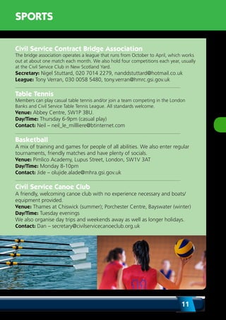 11
SPORTS
Civil Service Contract Bridge Association
The bridge association operates a league that runs from October to April, which works
out at about one match each month. We also hold four competitions each year, usually
at the Civil Service Club in New Scotland Yard.
Secretary: Nigel Stuttard, 020 7014 2279, nanddstuttard@hotmail.co.uk
League: Tony Verran, 030 0058 5480, tony.verran@hmrc.gsi.gov.uk
Table Tennis
Members can play casual table tennis and/or join a team competing in the London
Banks and Civil Service Table Tennis League. All standards welcome.
Venue: Abbey Centre, SW1P 3BU.
Day/Time: Thursday 6-9pm (casual play)
Contact: Neil – neil_le_millliere@btinternet.com
Basketball
A mix of training and games for people of all abilities. We also enter regular
tournaments, friendly matches and have plenty of socials.
Venue: Pimlico Academy, Lupus Street, London, SW1V 3AT
Day/Time: Monday 8-10pm
Contact: Jide – olujide.alade@mhra.gsi.gov.uk
Civil Service Canoe Club
A friendly, welcoming canoe club with no experience necessary and boats/
equipment provided.
Venue: Thames at Chiswick (summer); Porchester Centre, Bayswater (winter)
Day/Time: Tuesday evenings
We also organise day trips and weekends away as well as longer holidays.
Contact: Dan – secretary@civilservicecanoeclub.org.uk
 