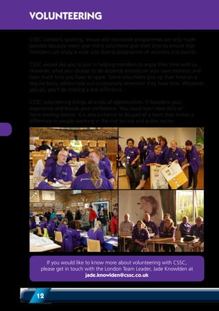 12
CSSC London’s sporting, leisure and recreation programmes are only made
possible because every year many volunteers give their time to ensure that
members can enjoy a wide and diverse programme of activities and events.
CSSC would like you to join in helping members to enjoy their time with us.
However, what you choose to do depends entirely on your own interests and
how much time you have to spare. Some volunteers give up their time on a
regular basis; others help out occasionally whenever they have time. Whatever
you do, you’ll be making a real difference.
CSSC volunteering brings all kinds of opportunities. It broadens your
experience and boosts your confidence. You could learn new skills or
hone existing talents. It is also a chance to be part of a team that makes a
difference to people working in the civil service and public sector.
VOLUNTEERING
If you would like to know more about volunteering with CSSC,
please get in touch with the London Team Leader, Jade Knowlden at
jade.knowlden@cssc.co.uk
 