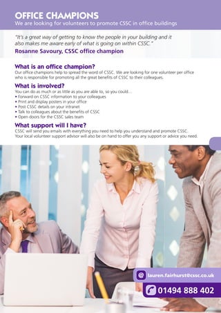 13
“It’s a great way of getting to know the people in your building and it
also makes me aware early of what is going on within CSSC.”
Rosanne Savoury, CSSC office champion
What is an office champion?
Our office champions help to spread the word of CSSC. We are looking for one volunteer per office
who is responsible for promoting all the great benefits of CSSC to their colleagues.
What is involved?
You can do as much or as little as you are able to, so you could…
• Forward on CSSC information to your colleagues
• Print and display posters in your office
• Post CSSC details on your intranet
• Talk to colleagues about the benefits of CSSC
• Open doors for the CSSC sales team
What support will I have?
CSSC will send you emails with everything you need to help you understand and promote CSSC.
Your local volunteer support advisor will also be on hand to offer you any support or advice you need.
OFFICE CHAMPIONS
We are looking for volunteers to promote CSSC in office buildings
01494 888 402
lauren.fairhurst@cssc.co.uk
@
 