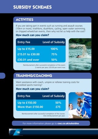 16
For more information please go to cssc.co.uk/subsidies
If you are taking part in events such as running and assault courses
(10km or more), triathlons, duathlons, cycling, open water swimming,
or chipped wheelchair events, then why not let us help with the cost?
Reimbursement after successful completion of the event.
2 events per year, £20.00 per event max.
Up to £15.00	 100%
£15.01 to £30.00	 75%
£30.01 and over	 50%
Entry Fee Level of Subsidy
How much can you claim?
ACTIVITIES
Want assistance with coach, umpire or referee training costs for
accredited sports training?
TRAINING/COACHING
Reimbursement after successful completion of the course.
One reimbursement per year.
Up to £150.00	 50%
More than £150.00	 £75
Entry Fee
How much can you claim?
Level of Subsidy
SUBSIDY SCHEMES
 