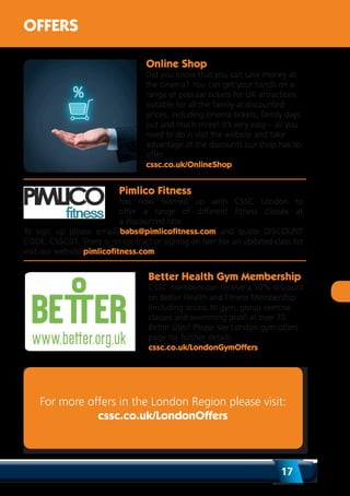 17
OFFERS
Online Shop
Did you know that you can save money at
the cinema? You can get your hands on a
range of popular tickets for UK attractions
suitable for all the family at discounted
prices, including cinema tickets, family days
out and much more! It’s very easy – all you
need to do is visit the website and take
advantage of the discounts our shop has to
offer.
cssc.co.uk/OnlineShop
Better Health Gym Membership
CSSC members can receive a 10% discount
on Better Health and Fitness Membership
(including access to gym, group exercise
classes and swimming pool) at over 70
Better sites! Please see London gym offers
page for further details.
cssc.co.uk/LondonGymOffers
Pimlico Fitness
has now teamed up with CSSC London to
offer a range of different fitness classes at
a discounted rate.
To sign up please email babs@pimlicofitness.com and quote DISCOUNT
CODE: CSSC01. There is no contract or signing on fee! For an updated class list
visit our website pimlicofitness.com
For more offers in the London Region please visit:
cssc.co.uk/LondonOffers
 