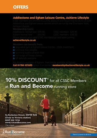 18
Addlestone and Egham Leisure Centre, Achieve Lifestyle
CSSC members are entitled to a 25% discount and no joining fee (£25) at both
Addlestone and Egham Leisure centres which are run by the Charitable Trust,
Achieve Lifestyle.
Membership Costs:
Addlestone normal rate: £39.90	 CSSC members: £29.90
Egham normal rate: £45.90	 CSSC members: £34.50
Please present your valid CSSC membership card upon joining
achievelifestyle.co.uk
Members can benefit from:
Upgraded gym at Egham Leisure Centre – 350k investment
Extensive free weights
Spinning studios at both sites
Full range of fitness classes
GP referrals welcome
Bio Analysis available at Egham. Free crèche available at Egham.
Call 01784 437695 option 3 or contact membership@achievelifestyle.co.uk
OFFERS
 