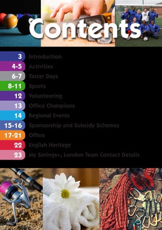 2
4-5
17-21
22
23
14
12
3
8-11
13
6-7
15-16
Introduction
Activities
Taster Days
Sports
Volunteering
Office Champions
Regional Events
Sponsorship and Subsidy Schemes
Offers
English Heritage
My Savings+, London Team Contact Details
Contents
 