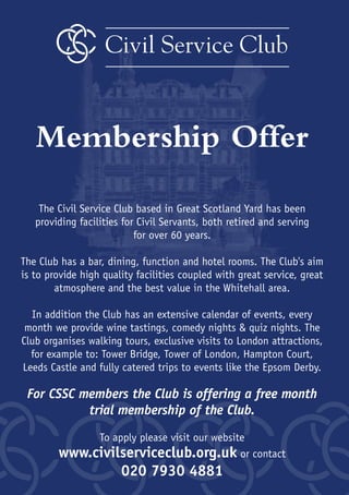 20
Civil Service Club
Membership Offer
The Civil Service Club based in Great Scotland Yard has been
providing facilities for Civil Servants, both retired and serving
for over 60 years.
The Club has a bar, dining, function and hotel rooms. The Club's aim
is to provide high quality facilities coupled with great service, great
atmosphere and the best value in the Whitehall area.
In addition the Club has an extensive calendar of events, every
month we provide wine tastings, comedy nights & quiz nights. The
Club organises walking tours, exclusive visits to London attractions,
for example to: Tower Bridge, Tower of London, Hampton Court,
Leeds Castle and fully catered trips to events like the Epsom Derby.
For CSSC members the Club is offering a free month
trial membership of the Club.
To apply please visit our website
www.civilserviceclub.org.uk or contact
020 7930 4881
 