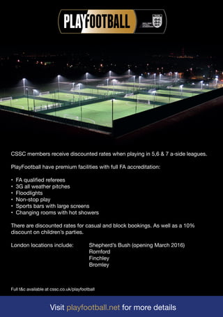 Visit playfootball.net for more details
Full t&c available at cssc.co.uk/playfootball
CSSC members receive discounted rates when playing in 5,6 & 7 a-side leagues.
PlayFootball have premium facilities with full FA accreditation:
• FA qualified referees
• 3G all weather pitches
• Floodlights
• Non-stop play
• Sports bars with large screens
• Changing rooms with hot showers
There are discounted rates for casual and block bookings. As well as a 10%
discount on children’s parties.
London locations include: Shepherd’s Bush (opening March 2016)
Romford
Finchley
Bromley
 