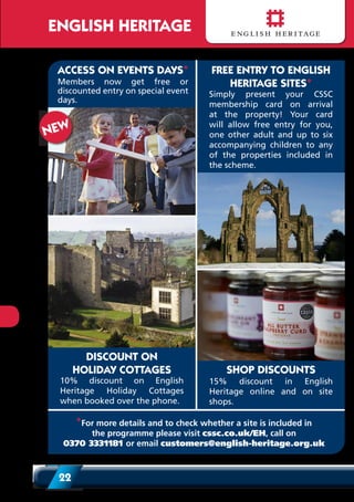22
ENGLISH HERITAGE
* For more details and to check whether a property is included in the
scheme, and whether entry is free or at a discounted price please go to
www.english-heritage.org.uk/visit, call on +44 (0) 370 3331181
or email customers@english-heritage.org.uk
DISCOUNT ON
HOLIDAY COTTAGES
10% discount on English
Heritage Holiday Cottages
when booked over the phone.
ACCESS ON EVENTS DAYS*
Members now get free or
discounted entry on special event
days.
SHOP DISCOUNTS
15% discount in English
Heritage online and on site
shops.
NEW
FREE ENTRY TO ENGLISH
HERITAGE SITES*
Simply present your CSSC
membership card on arrival
at the property! Your card
will allow free entry for you,
one other adult and up to six
accompanying children to any
of the properties included in
the scheme.
*For more details and to check whether a site is included in
the programme please visit cssc.co.uk/EH, call on
0370 3331181 or email customers@english-heritage.org.uk
 