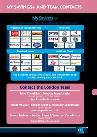 23
Plus discounts at thousands of local and independent shops
just by showing your CSSC card.
Contact the London Team
Jade Knowlden - London Team Leader
01494 888435 or 07534 966441
jade.knowlden@cssc.co.uk
James McGraw - London Event & Volunteer Coordinator
01494 888417
james.mcgraw@cssc.co.uk
Lauren Fairhurst - London Event & Volunteer Coordinator
01494 888402
lauren.fairhurst@cssc.co.uk
MY SAVINGS+ AND TEAM CONTACTS
My Savings +
Join today to enjoy member discounts and much more
Travel and Leisure Health and Fitness
Thousands of Savings Nationally Dining Out
 