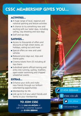 24
01494 888444
cssc.co.uk
CSSC_Official
CSSCLondonRegion
CSSC MEMBERSHIP GIVES YOU...
ACTIVITIES...
A huge range of local, regional and
national sporting and leisure activities
A chance to try something new and
exciting with our taster days, including
sailing, clay shooting and race days
Golf and spa days
SAVINGS...
Access to thousands of offers and
discounts at high street stores, on
holidays, eating out and more
Special offers on new and used
vehicles
Reduced price days out, trips and
theme parks
Cinema tickets from £5 including all
top chains
Subsidised sports official training and
entry into running, cycling, triathlon,
open-water swimming and chipped
wheelchair events
EXTRAS...
Enhance your skills and make
new friends through our brilliant
volunteering opportunities
Membership for life
Link up to 3 of your adult friends and
family to your membership
TO JOIN CSSC
Go to cssc.co.uk/join or
call CSSC Customer Support
on 01494 888444
 