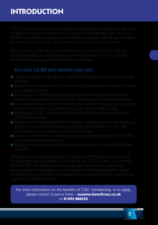 3
CSSC Sports and Leisure is a membership organisation that offers a huge range
of sport and leisure activities to more than 115,000 members. Our aim is to
get the civil service and public sector healthy and active, helping our members
to make the most of their spare time through fun and social activities.
CSSC London is the most active and diverse region within CSSC and this
booklet provides you with a snapshot of the hundreds of events, activities
and offers that are organised here for our members.
For just £3.80 per month you get:
Access to a huge range of local, regional and national leisure and sporting
activities.
Assistance with entry fees to certain sporting activities and training through
our subsidy schemes.
Assistance for members with disabilities or those experiencing financial
hardship, to enable them to fulfil their sporting and recreational potential.
Thousands of discounts in high street stores and on holidays, cars, fun days
out and much more – powered through our My Savings+ portal.
Discounted tickets for cinemas and a range of other attractions through
CSSC’s Online Shop.
Corporate membership of English Heritage – giving you, one accompanying
adult and up to six accompanying children free admission to over 280
participating sites including access on event days.
Quarterly competitions where you can win amazing prizes such as an iPad
mini or SayShopping vouchers.
Regular communications to keep you up to date on all the latest activities
and offers.
Members can also take advantage of linked membership and nominate up
to three adult family members or friends to join CSSC as well. You can enjoy
all that CSSC has to offer with those that are closest to you, who might
not qualify for membership by virtue of public sector employment. Linked
members will pay the same membership fee and have the same membership
rights as any other member.
For more information on the benefits of CSSC membership, or to apply,
please contact Suzanna Kane – suzanna.kane@cssc.co.uk
or 01494 888435
INTRODUCTION
 