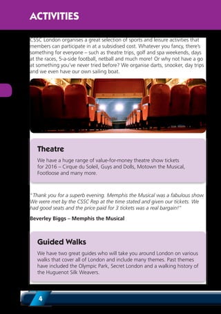 4
CSSC London organises a great selection of sports and leisure activities that
members can participate in at a subsidised cost. Whatever you fancy, there’s
something for everyone – such as theatre trips, golf and spa weekends, days
at the races, 5-a-side football, netball and much more! Or why not have a go
at something you’ve never tried before? We organise darts, snooker, day trips
and we even have our own sailing boat.
Theatre
We have a huge range of value-for-money theatre show tickets
for 2016 – Cirque du Soleil, Guys and Dolls, Motown the Musical,
Footloose and many more.
“Thank you for a superb evening. Memphis the Musical was a fabulous show.
We were met by the CSSC Rep at the time stated and given our tickets. We
had good seats and the price paid for 3 tickets was a real bargain!”
Beverley Biggs – Memphis the Musical
Guided Walks
We have two great guides who will take you around London on various
walks that cover all of London and include many themes. Past themes
have included the Olympic Park, Secret London and a walking history of
the Huguenot Silk Weavers.
ACTIVITIES
 