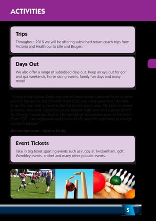 5
ACTIVITIES
Trips
Throughout 2016 we will be offering subsidised return coach trips from
Victoria and Heathrow to Lille and Bruges.
Days Out
We also offer a range of subsidised days out. Keep an eye out for golf
and spa weekends, horse racing events, family fun days and many
more!
“Going to the Epsom Derby was one of those things I planned to do at some
point in the future. But the offer from CSSC was really good and I decided
to go this year with a friend to the Carluccio’s picnic area. My ticket included
entrance, race card, Carluccio’s picnic hamper with wine and a picnic bench
for the day. I could not fault it. We had lots of information prior to the event
from CSSC. I am vegetarian and Lauren kindly rang the organisers to change
my lunch hamper.”
Denise Donovan – Epsom Derby
Event Tickets
Take in big ticket sporting events such as rugby at Twickenham, golf,
Wembley events, cricket and many other popular events.
 