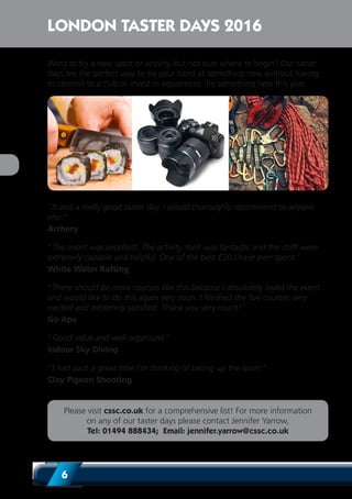 6
Want to try a new sport or activity, but not sure where to begin? Our taster
days are the perfect way to try your hand at something new without having
to commit to a club or invest in equipment. Try something new this year.
‘’It was a really good taster day. I would thoroughly recommend to anyone
else.”
Archery
“The event was excellent. The activity itself was fantastic and the staff were
extremely capable and helpful. One of the best £20 I have ever spent.”
White Water Rafting
“There should be more courses like this because I absolutely loved the event
and would like to do this again very soon. I finished the five courses very
excited and extremely satisfied. Thank you very much!”
Go Ape
“Good value and well organised.”
Indoor Sky Diving
“I had such a great time I’m thinking of taking up the sport.”
Clay Pigeon Shooting
Please visit cssc.co.uk for a comprehensive list! For more information
on any of our taster days please contact Jennifer Yarrow,
Tel: 01494 888434; Email: jennifer.yarrow@cssc.co.uk
LONDON TASTER DAYS 2016
 