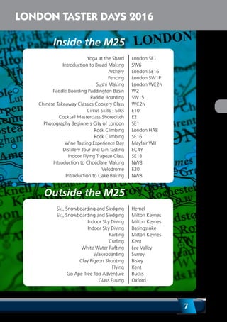 7
LONDON TASTER DAYS 2016
Yoga at the Shard London SE1
Introduction to Bread Making SW6
Archery London SE16
Fencing London SW1P
Sushi Making London WC2N
Paddle Boarding Paddington Basin W2
Paddle Boarding SW15
Chinese Takeaway Classics Cookery Class WC2N
Circus Skills - Silks E10
Cocktail Masterclass Shoreditch E2
Photography Beginners City of London SE1
Rock Climbing London HA8
Rock Climbing SE16
Wine Tasting Experience Day Mayfair WIJ
Distillery Tour and Gin Tasting EC4Y
Indoor Flying Trapeze Class SE18
Introduction to Chocolate Making NW8
Velodrome E20
Introduction to Cake Baking NW8
Inside the M25
Outside the M25
Ski, Snowboarding and Sledging Hemel
Ski, Snowboarding and Sledging Milton Keynes
Indoor Sky Diving Milton Keynes
Indoor Sky Diving Basingstoke
Karting Milton Keynes
Curling Kent
White Water Rafting Lee Valley
Wakeboarding Surrey
Clay Pigeon Shooting Bisley
Flying Kent
Go Ape Tree Top Adventure Bucks
Glass Fusing Oxford
 