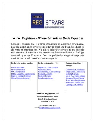 London Registrars – Where Enthusiasm Meets Expertise
London Registrars Ltd is a firm specialising in corporate governance,
risk and compliance services and offering legal and business advice to
all types of organisations. We aim to tailor our services to the specific
requirements of our clients and ensure that they are delivered to the high
standards you would expect. Our comprehensive range of corporate
services can be split into three main categories:
London Registrars Ltd
Principal and registered office:
Suite A. 6 Honduras Street,
London EC1Y 0TH
Tel: +44 (0)20 7608 0011
Email: info@london-registrars.co.uk
Business formation services
Ltd Incorporation
LLP Incorporation
PLC Incorporation
Ltd by Guarantee Incorporation
Right to Manage Company
Single Director Company
Business support services
Registered Office Address
Business Address
Bookkeeping & Accountancy
Dormant Accounts
Business Policies
Data Protection Act
Business consultancy
services
Commercial Consultancy
Employment Consultancy
Website Services
Ltd to PLC Status Change
Company Name Change
Trade Mark Registrations
Mergers & Acquisitions
Opening a UK Branch
 