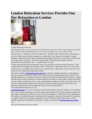 London Relocation Services Provides One
Day Relocation to London




London Relocation Services
London Relocation services provided by London Relocation Ltd., The Property Search Company
meets clients needs through quick one services for occupancy as soon as the next day.
(Newswire.net -- February 8, 2013) London, UK -- Modern reality dictates those relocating to a
new city often need to obtain a property in a single day. According to the London Evening
Standard, "Demand for new flats in London has reached record levels, with 48 per cent sold last
year before they were built." They also reported that "Demand from foreign investors —
particularly from Southeast Asia — boosted sales last year.".
"Clients contracting London relocation services are usually in need of a quick transition," says
London Relocation spokesman Anthony Gallo, "What sets us apart from the rest is our one day
search process, our depth of customer service, and the fact we specialize in next week move-ins
for those who simply must find a place today."
The award winning London Relocation services, which the company provides, are designed to
take into account a clients full needs. The one-day property find guarantee shows clients 18-24
suitable properties in a single day, most of which are available for immediate occupancy. London
Relocation has build a reputation for understanding the needs of clients using London relocation
services, and the reality their lives can be complicated by children, schools, and other needs. The
team at London relocation has been extensively trained to help clients meet all of these very
important requirements. Those requiring these services can find them at
www.londonrelocationservices.com.
London Relocation is an award winning London based property Search Company. The company
starts with a needs assessment, and then using its knowledge of the London property market sets
up a single viewing day to show you up to two dozen properties, which meet your requirements.
The experts at London Relocation understand the competitive nature of the market for properties
in London, which is why leading companies on the FTSE trust London Relocation to find
suitable properties for employees moving to London or looking for London short term rentals.
###
For more information, please contact:
 