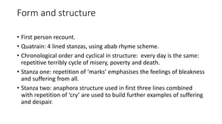 Form and structure
• First person recount.
• Quatrain: 4 lined stanzas, using abab rhyme scheme.
• Chronological order and cyclical in structure: every day is the same:
repetitive terribly cycle of misery, poverty and death.
• Stanza one: repetition of ‘marks’ emphasises the feelings of bleakness
and suffering from all.
• Stanza two: anaphora structure used in first three lines combined
with repetition of ‘cry’ are used to build further examples of suffering
and despair.
 