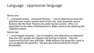 Language - oppressive language
Stanza one
• ‘…chartered street/ …chartered Thames…’ Use of adjective to show the
powerful own and/or control parts of the city. Even powerful natural
features like the River Thames are under human control. (This is in
opposition to the ideas of Romanticism.) Blake seems to be attacking the
Capitalist system.
Stanza two
• ‘…mind-forged manacles’ Use of metaphor and alliteration to represent
how the city’s people are trapped and perhaps to blame. They are
imprisoned by their own attitudes. Blake believes the powerless need to
rise up against the powerful. (He was also influenced by the French
Revolution).
 