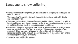 Language to show suffering
• Blake presents suffering through descriptions of the people and sights he
sees in London.
• The noun ‘cry’ is used in stanza 2 to depict the misery and suffering is
experienced by all.
• The poet also makes a direct reference to child labour (stanza 3) in which
he uses children as chimney sweeps to illustrate the violation and injustice
of making children work in such dangerous conditions.
• In stanza 4 the poet highlights how there is no innocence or purity: even
new born babies are affected. The plight of lower class women is also
exposed. They have no rights and are forced to sell their bodies
(prostitution) to make enough money to survive. It is another part of the
endless repetitive cycle of misery.
• ‘How the youthful harlot’s curse
 