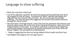 Language to show suffering
• Blasts the new-born infant tear’
• Use of the adjective ‘youthful’ to show how young women (perhaps even girls)
are trapped in a life of misery. The plosive of ‘blasts’ signifies how babies are
affected from the moment they are born. No-one can escape this terrible
suffering. The poet also gives the suggestion of sexually transmitted infections
through the use of ‘curse’.
• The oxymoron (‘marriage hearse’ used in the last line represents the illnesses and
diseases which were rife at the time of the Industrial Revolution, often due to the
living conditions of the poor. It is another cycle that is continuously happening
and the poor people are powerless to protect themselves (use of the verb and
plosive ‘blights’ has connotations of devastation)
• . Blake is suggesting that they are being robbed of their health and their lives.
• ‘And blights with plagues the marriage hearse.’
 