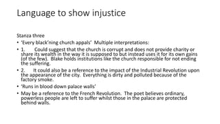 Language to show injustice
Stanza three
• ‘Every black’ning church appals’ Multiple interpretations:
• 1. Could suggest that the church is corrupt and does not provide charity or
share its wealth in the way it is supposed to but instead uses it for its own gains
(of the few). Blake holds institutions like the church responsible for not ending
the suffering.
• 2. It could also be a reference to the impact of the Industrial Revolution upon
the appearance of the city. Everything is dirty and polluted because of the
factory smoke.
• ‘Runs in blood down palace walls’
• May be a reference to the French Revolution. The poet believes ordinary,
powerless people are left to suffer whilst those in the palace are protected
behind walls.
 