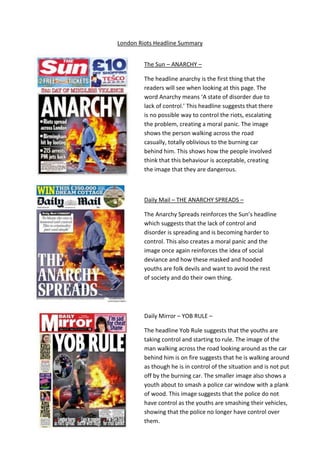 The Sun – ANARCHY –
The headline anarchy is the first thing that the
readers will see when looking at this page. The
word Anarchy means ‘A state of disorder due to
lack of control.’ This headline suggests that there
is no possible way to control the riots, escalating
the problem, creating a moral panic. The image
shows the person walking across the road
casually, totally oblivious to the burning car
behind him. This shows how the people involved
think that this behaviour is acceptable, creating
the image that they are dangerous.
Daily Mail – THE ANARCHY SPREADS –
The Anarchy Spreads reinforces the Sun’s headline
which suggests that the lack of control and
disorder is spreading and is becoming harder to
control. This also creates a moral panic and the
image once again reinforces the idea of social
deviance and how these masked and hooded
youths are folk devils and want to avoid the rest
of society and do their own thing.
Daily Mirror – YOB RULE –
The headline Yob Rule suggests that the youths are
taking control and starting to rule. The image of the
man walking across the road looking around as the car
behind him is on fire suggests that he is walking around
as though he is in control of the situation and is not put
off by the burning car. The smaller image also shows a
youth about to smash a police car window with a plank
of wood. This image suggests that the police do not
have control as the youths are smashing their vehicles,
showing that the police no longer have control over
them.
London Riots Headline Summary
 