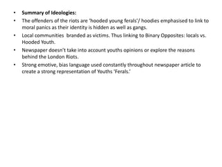 •
•
•
•
•

Summary of Ideologies:
The offenders of the riots are ‘hooded young ferals’/ hoodies emphasised to link to
moral panics as their identity is hidden as well as gangs.
Local communities branded as victims. Thus linking to Binary Opposites: locals vs.
Hooded Youth.
Newspaper doesn’t take into account youths opinions or explore the reasons
behind the London Riots.
Strong emotive, bias language used constantly throughout newspaper article to
create a strong representation of Youths ‘Ferals.’

 