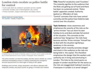Title: Powerful vocabulary used ‘Escalates.’
This instantly signifies to the audience that
the Riots are getting out of hand and there
has been no sustained control. ‘Police
battle’ opposites created: Authority
(police) vs. Offenders of riots.
‘Control’ connotes that riots have control
currently and the police have failed to take
control over the situation.
Topic Sentence: raises awareness and
emphasises the severity of the riots as the
‘prime minister’ has cut short his own
holiday to try and deal and take full control
of the situation. This connotes to the
audience how ‘dangerous’ the riots have
become and the ‘Prime minister’ himself has
to deal with the situation signifying a
weakness in the services.
‘London’ which instantly connotes danger
and shock in the audience as the riots are
being held in the capital. This therefore
emphasises the danger that the workers and
authority are in living and commuting in
London. This links to the moral panics as
people in London would fear for the worse as
the riots are exaggerated making it sound as
if everyone in London is in server danger!

 
