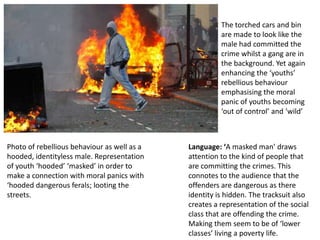 The torched cars and bin
are made to look like the
male had committed the
crime whilst a gang are in
the background. Yet again
enhancing the ‘youths’
rebellious behaviour
emphasising the moral
panic of youths becoming
‘out of control’ and ‘wild’

Photo of rebellious behaviour as well as a
hooded, identityless male. Representation
of youth ‘hooded’ ‘masked’ in order to
make a connection with moral panics with
‘hooded dangerous ferals; looting the
streets.

Language: ‘A masked man’ draws
attention to the kind of people that
are committing the crimes. This
connotes to the audience that the
offenders are dangerous as there
identity is hidden. The tracksuit also
creates a representation of the social
class that are offending the crime.
Making them seem to be of ‘lower
classes’ living a poverty life.

 
